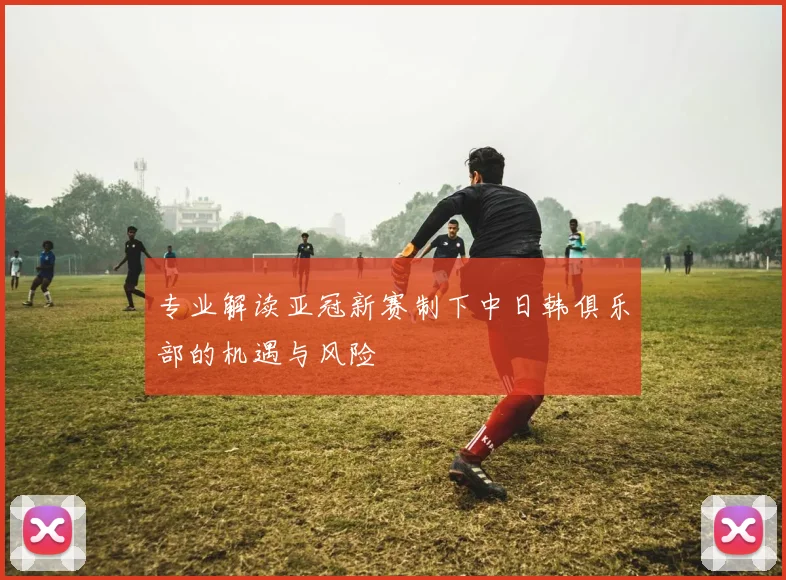专业解读亚冠新赛制下中日韩俱乐部的机遇与风险
