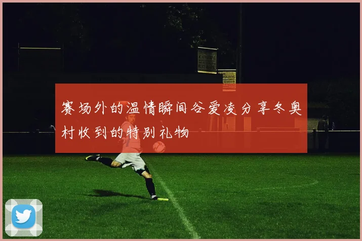 赛场外的温情瞬间谷爱凌分享冬奥村收到的特别礼物