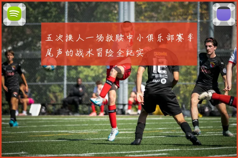 五次换人一场救赎中小俱乐部赛季尾声的战术冒险全纪实